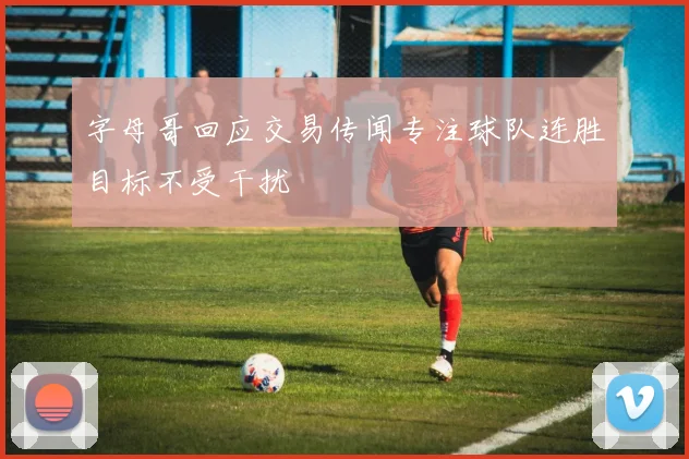 字母哥回应交易传闻专注球队连胜目标不受干扰