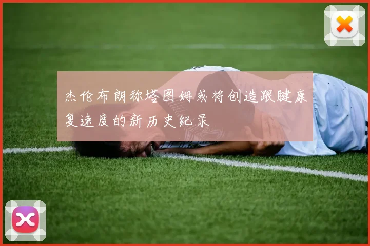 杰伦布朗称塔图姆或将创造跟腱康复速度的新历史纪录