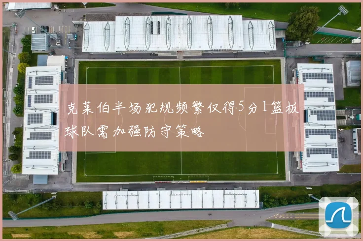 克莱伯半场犯规频繁仅得5分1篮板球队需加强防守策略