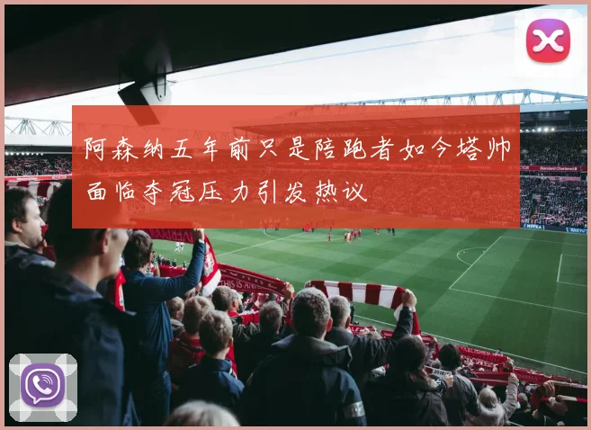 阿森纳五年前只是陪跑者如今塔帅面临夺冠压力引发热议