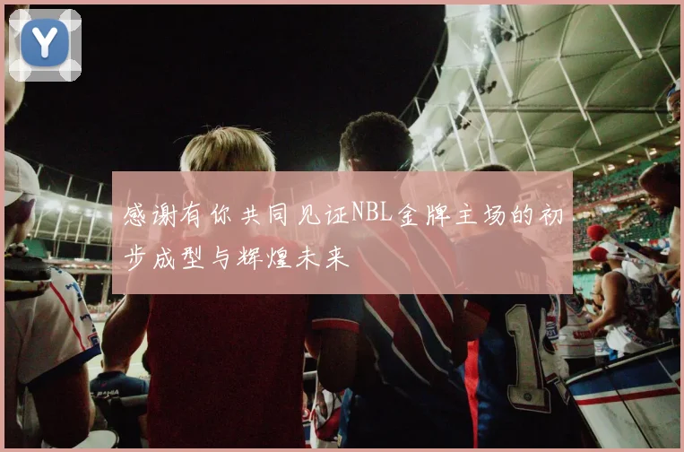 感谢有你共同见证NBL金牌主场的初步成型与辉煌未来