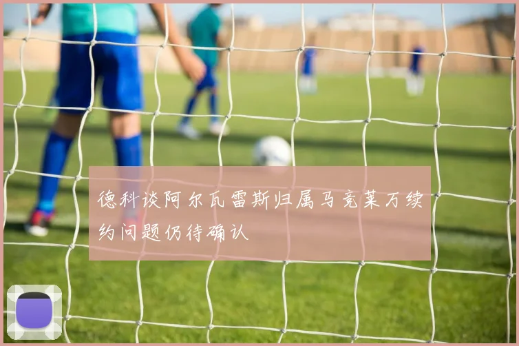 德科谈阿尔瓦雷斯归属马竞莱万续约问题仍待确认
