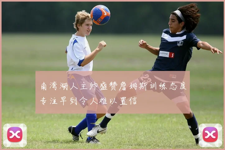 南湾湖人主帅盛赞詹姆斯训练态度专注早到令人难以置信