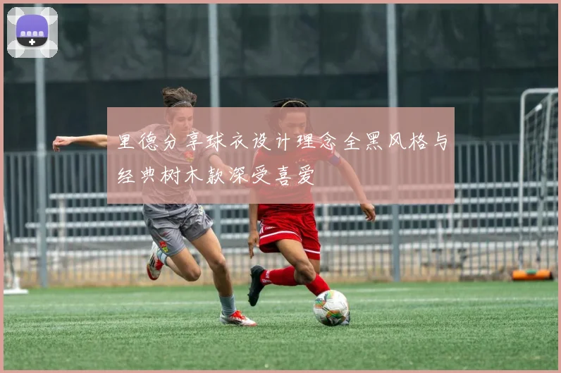 里德分享球衣设计理念全黑风格与经典树木款深受喜爱