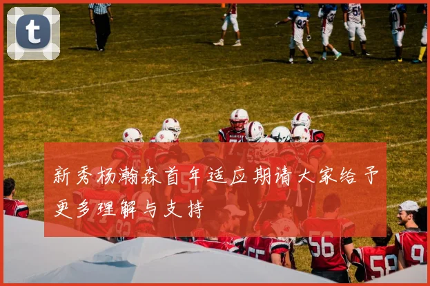 新秀杨瀚森首年适应期请大家给予更多理解与支持