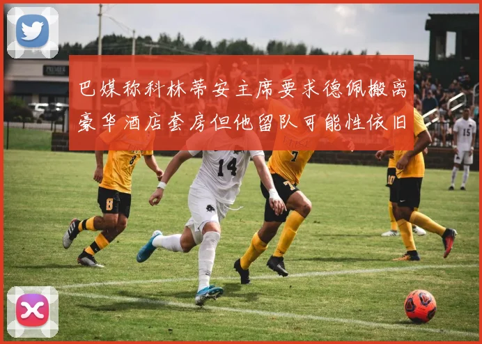巴媒称科林蒂安主席要求德佩搬离豪华酒店套房但他留队可能性依旧较大