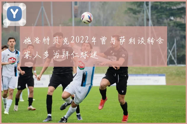 施洛特贝克2022年曾与萨利谈转会家人多为拜仁球迷