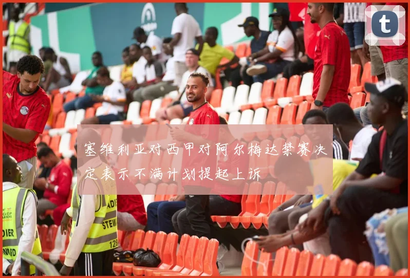 塞维利亚对西甲对阿尔梅达禁赛决定表示不满计划提起上诉