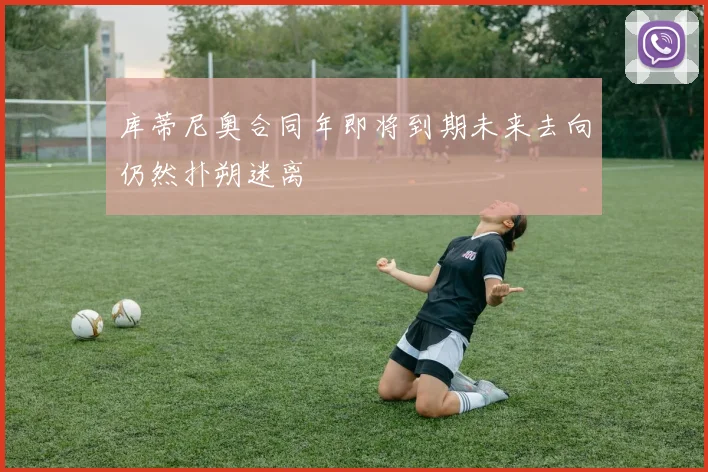 库蒂尼奥合同年即将到期未来去向仍然扑朔迷离