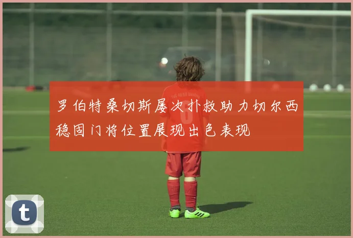 罗伯特桑切斯屡次扑救助力切尔西稳固门将位置展现出色表现