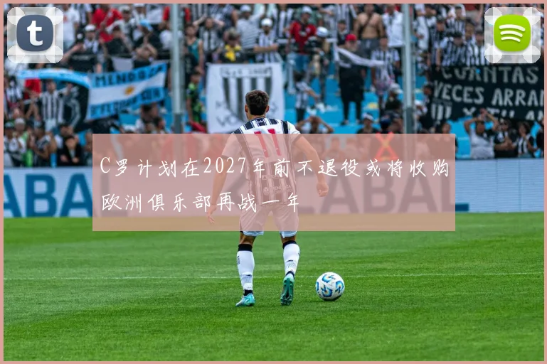 C罗计划在2027年前不退役或将收购欧洲俱乐部再战一年