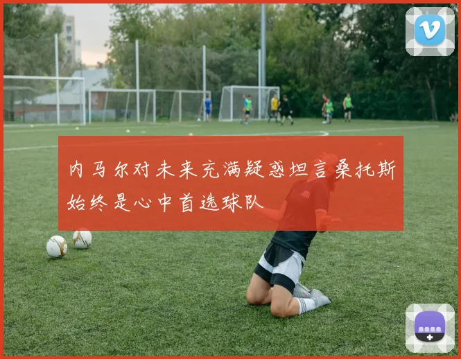 内马尔对未来充满疑惑坦言桑托斯始终是心中首选球队