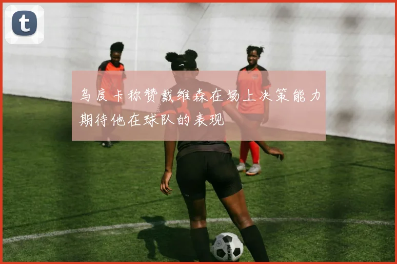 乌度卡称赞戴维森在场上决策能力期待他在球队的表现