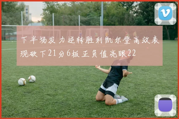 下半场发力逆转胜利凯尔登高效表现砍下21分6板正负值亮眼22