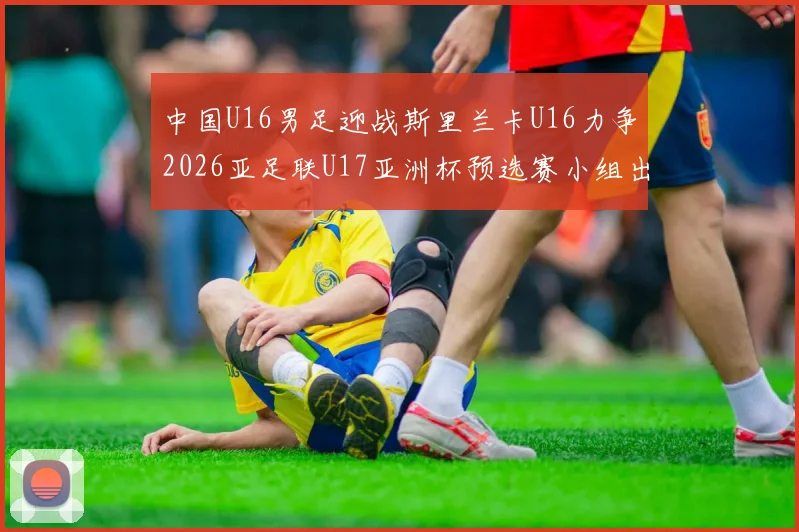 中国U16男足迎战斯里兰卡U16力争2026亚足联U17亚洲杯预选赛小组出线