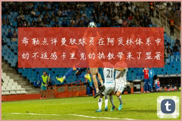 希勒点评曼联球员在阿莫林体系中的不适感卡里克的执教带来了显著变化