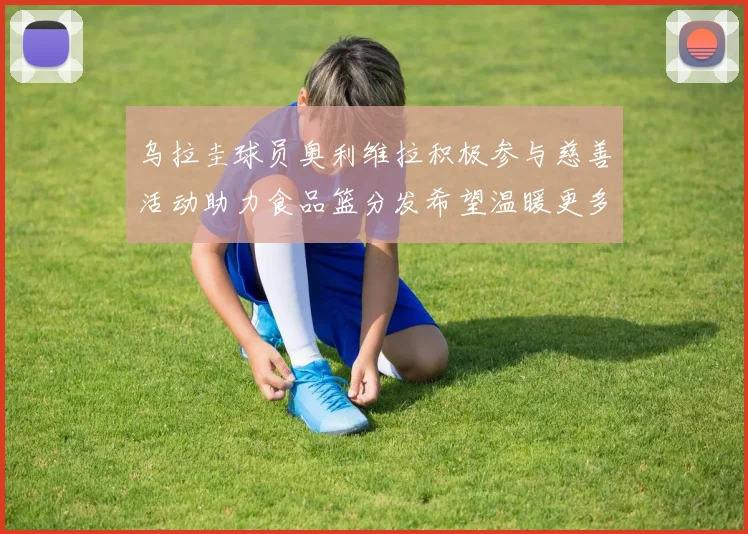 乌拉圭球员奥利维拉积极参与慈善活动助力食品篮分发希望温暖更多需要帮助的人