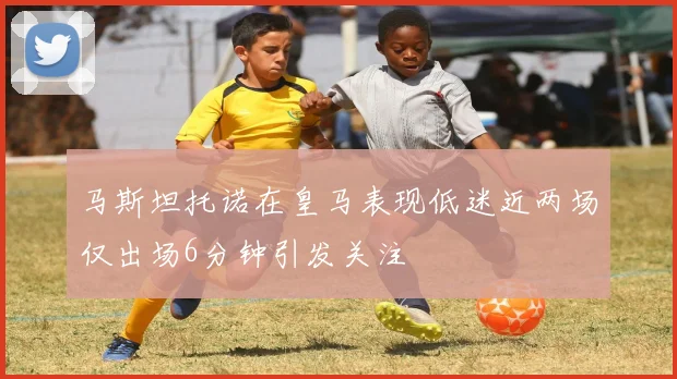 马斯坦托诺在皇马表现低迷近两场仅出场6分钟引发关注