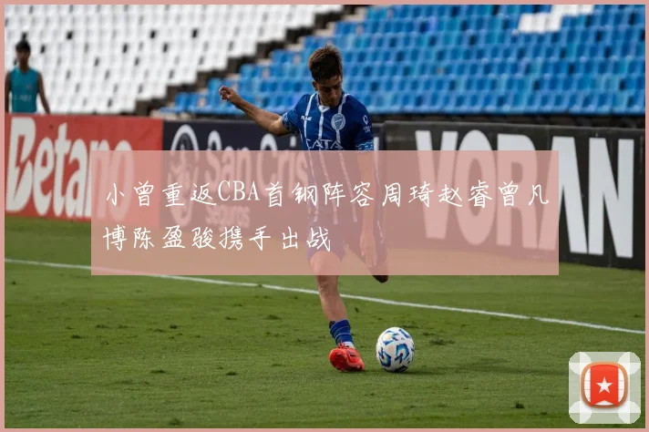小曾重返CBA首钢阵容周琦赵睿曾凡博陈盈骏携手出战