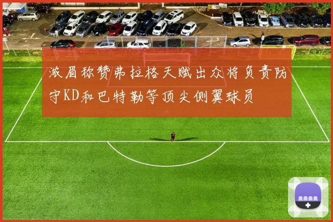 浓眉称赞弗拉格天赋出众将负责防守KD和巴特勒等顶尖侧翼球员