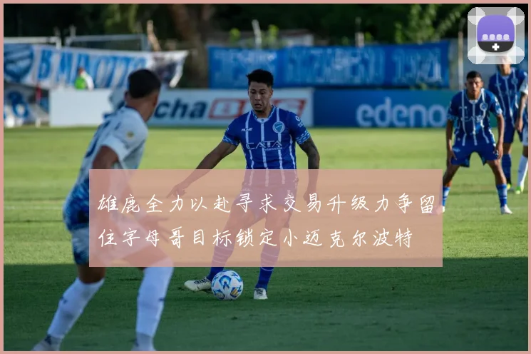 雄鹿全力以赴寻求交易升级力争留住字母哥目标锁定小迈克尔波特