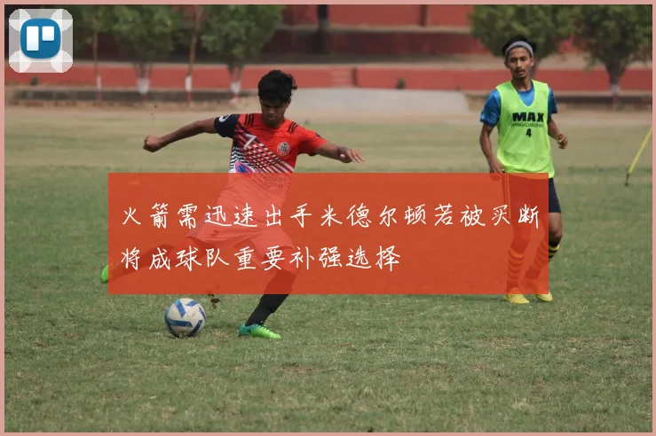 火箭需迅速出手米德尔顿若被买断将成球队重要补强选择
