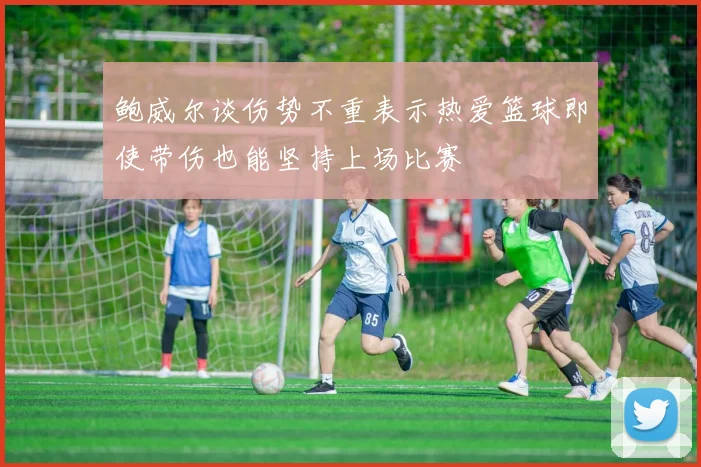 鲍威尔谈伤势不重表示热爱篮球即使带伤也能坚持上场比赛