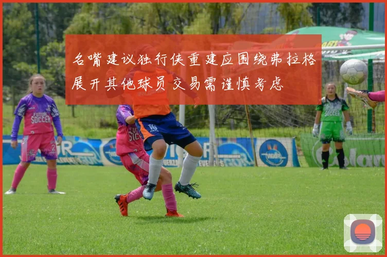 名嘴建议独行侠重建应围绕弗拉格展开其他球员交易需谨慎考虑