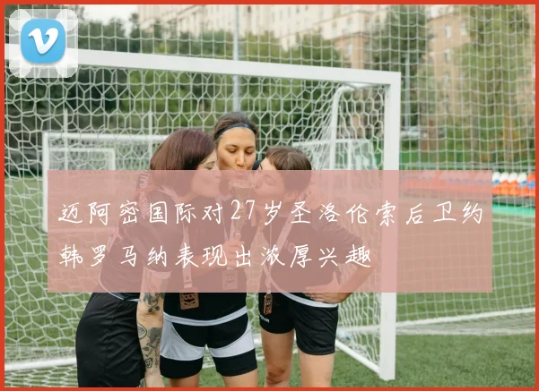迈阿密国际对27岁圣洛伦索后卫约韩罗马纳表现出浓厚兴趣
