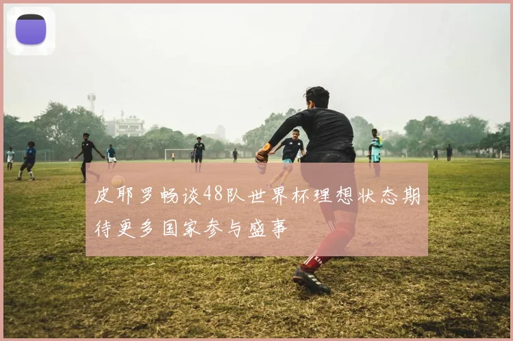 皮耶罗畅谈48队世界杯理想状态期待更多国家参与盛事