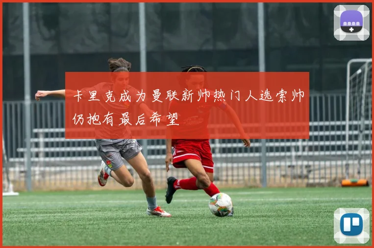 卡里克成为曼联新帅热门人选索帅仍抱有最后希望