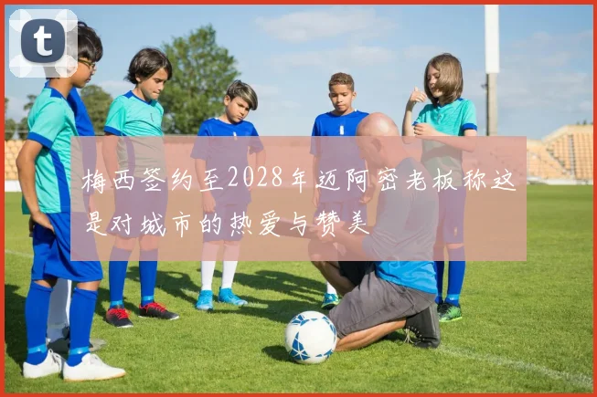 梅西签约至2028年迈阿密老板称这是对城市的热爱与赞美