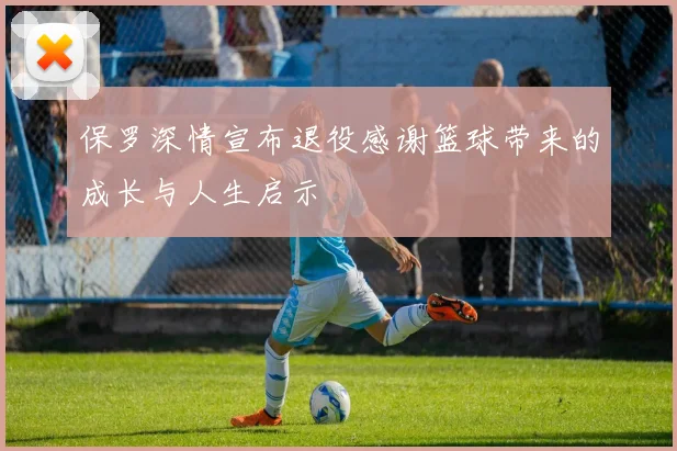 保罗深情宣布退役感谢篮球带来的成长与人生启示