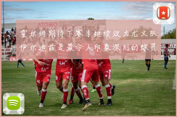 霍尔姆期待下赛季继续效力尤文队伊尔迪兹是最令人印象深刻的球员