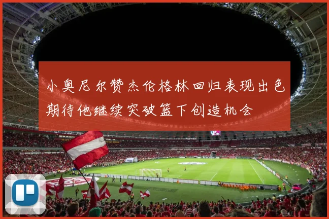 小奥尼尔赞杰伦格林回归表现出色期待他继续突破篮下创造机会