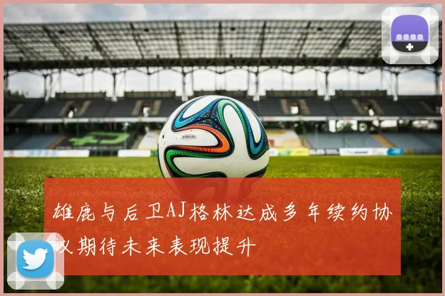 雄鹿与后卫AJ格林达成多年续约协议期待未来表现提升