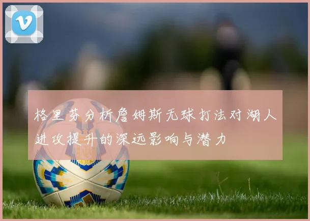 格里芬分析詹姆斯无球打法对湖人进攻提升的深远影响与潜力